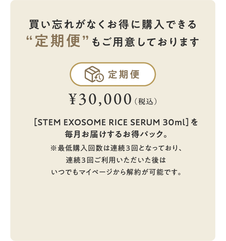 買い忘れがなくお得に購入できる“定期便”もご用意しております　【定期便】¥30,000+税/月　［STEM EXOSOME RICE SERUM 30ml］を毎月お届けするお得パック。